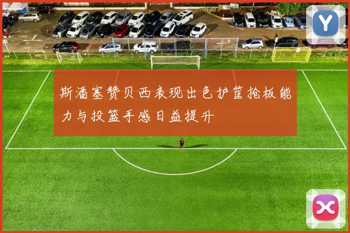 斯潘塞赞贝西表现出色护筐抢板能力与投篮手感日益提升