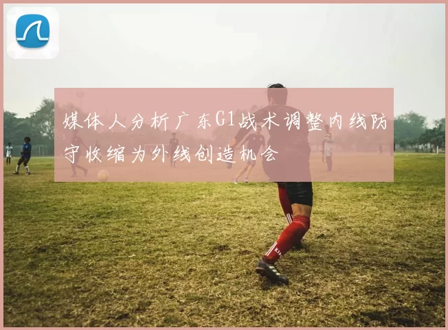 媒体人分析广东G1战术调整内线防守收缩为外线创造机会