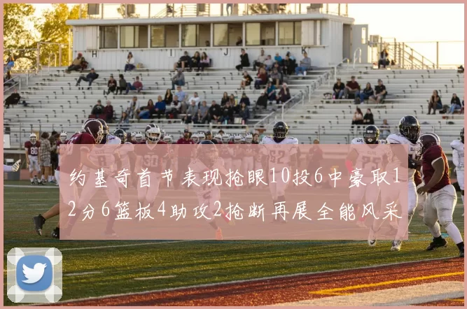 约基奇首节表现抢眼10投6中豪取12分6篮板4助攻2抢断再展全能风采