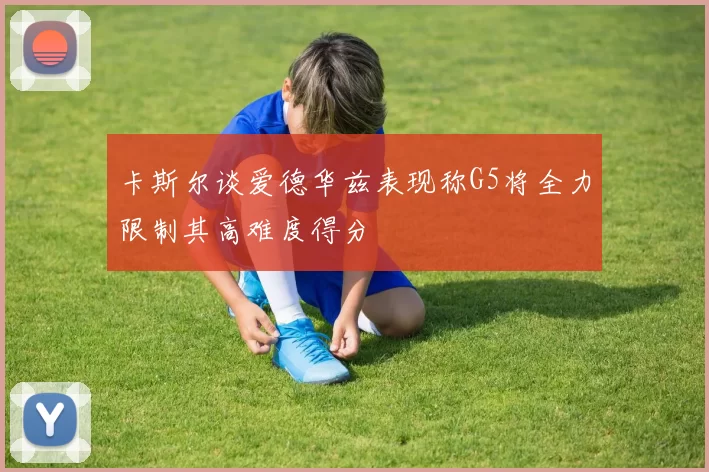 卡斯尔谈爱德华兹表现称G5将全力限制其高难度得分