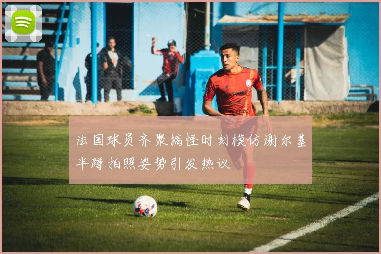 法国球员齐聚搞怪时刻模仿谢尔基半蹲拍照姿势引发热议