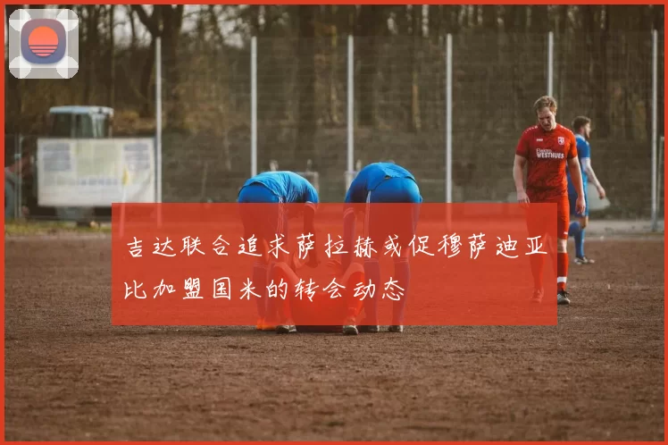 吉达联合追求萨拉赫或促穆萨迪亚比加盟国米的转会动态
