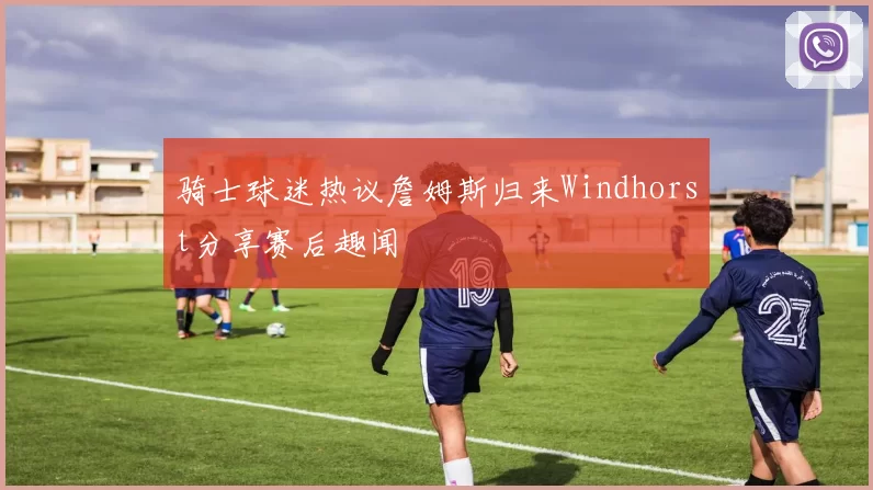 骑士球迷热议詹姆斯归来Windhorst分享赛后趣闻