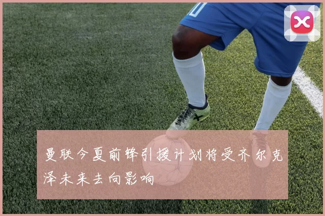 曼联今夏前锋引援计划将受齐尔克泽未来去向影响
