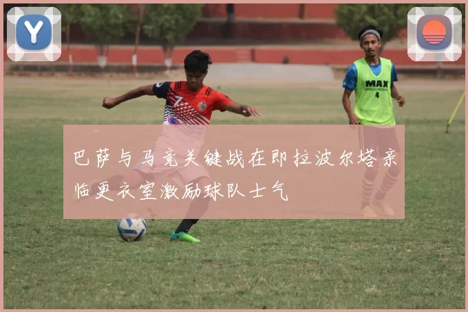 巴萨与马竞关键战在即拉波尔塔亲临更衣室激励球队士气