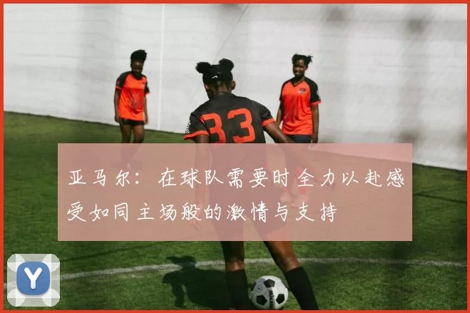 亚马尔：在球队需要时全力以赴感受如同主场般的激情与支持