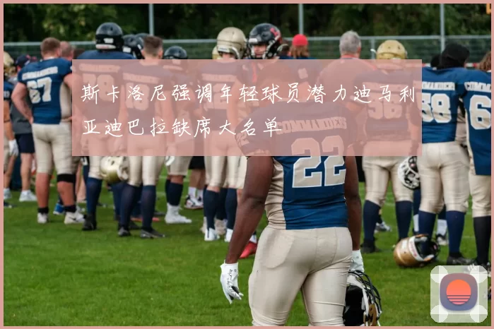 斯卡洛尼强调年轻球员潜力迪马利亚迪巴拉缺席大名单