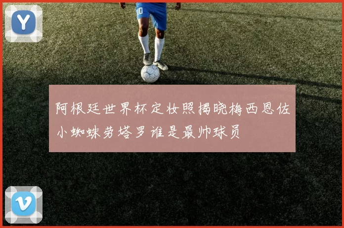 阿根廷世界杯定妆照揭晓梅西恩佐小蜘蛛劳塔罗谁是最帅球员