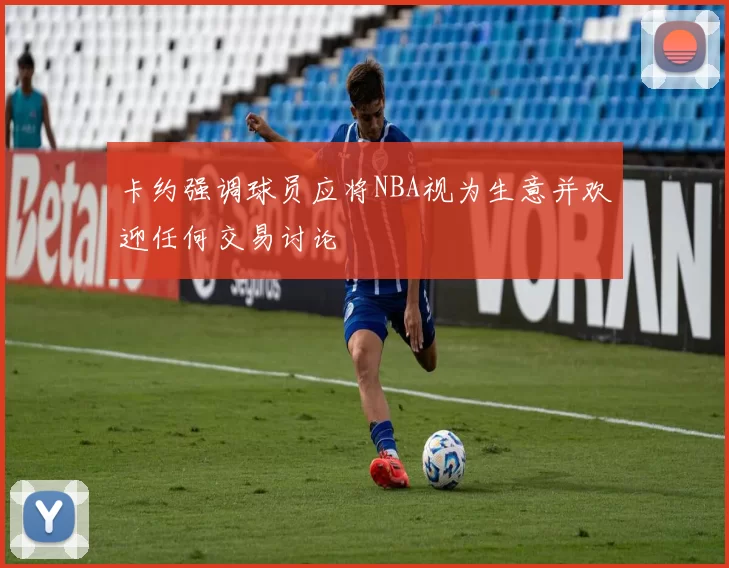 卡约强调球员应将NBA视为生意并欢迎任何交易讨论