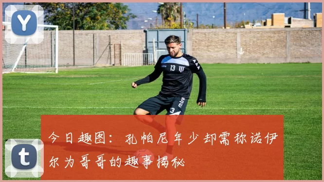 今日趣图：孔帕尼年少却需称诺伊尔为哥哥的趣事揭秘