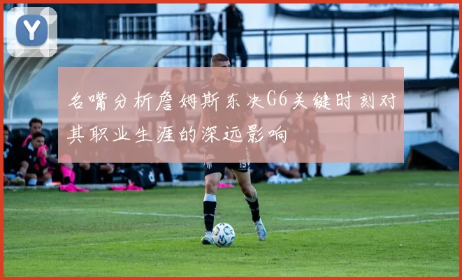 名嘴分析詹姆斯东决G6关键时刻对其职业生涯的深远影响