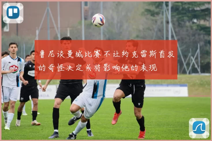 鲁尼谈曼城比赛不让约克雷斯首发的奇怪决定或将影响他的表现