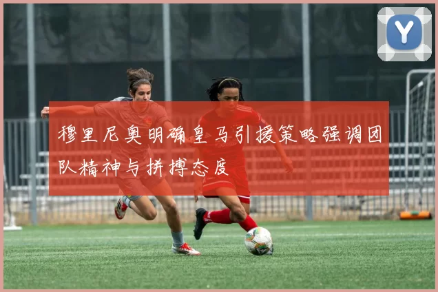 穆里尼奥明确皇马引援策略强调团队精神与拼搏态度