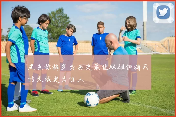 皮克称梅罗为历史最佳双雄但梅西的天赋更为惊人