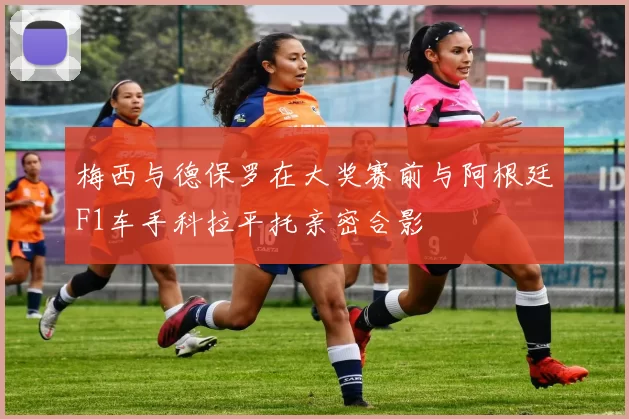 梅西与德保罗在大奖赛前与阿根廷F1车手科拉平托亲密合影