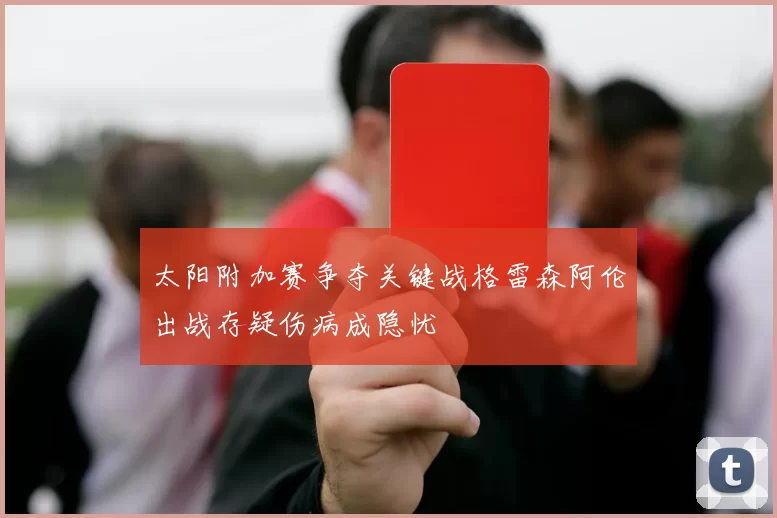 太阳附加赛争夺关键战格雷森阿伦出战存疑伤病成隐忧