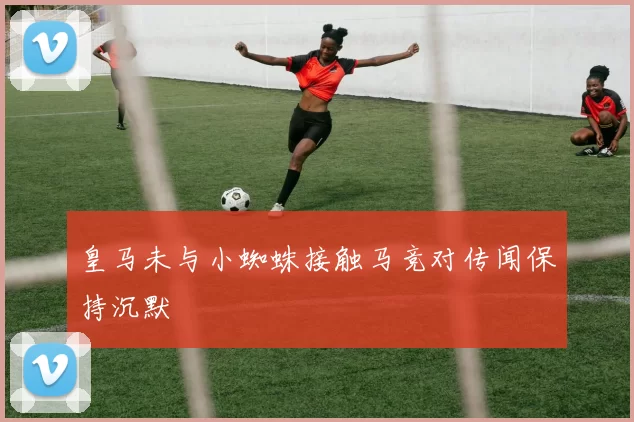 皇马未与小蜘蛛接触马竞对传闻保持沉默