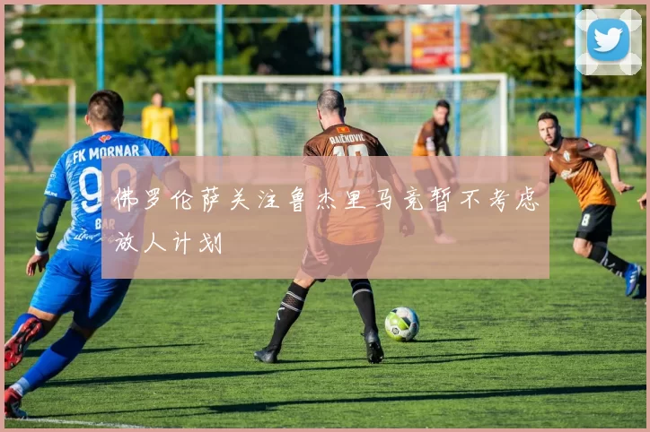 佛罗伦萨关注鲁杰里马竞暂不考虑放人计划