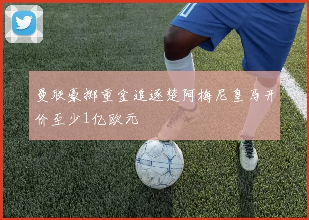 曼联豪掷重金追逐楚阿梅尼皇马开价至少1亿欧元